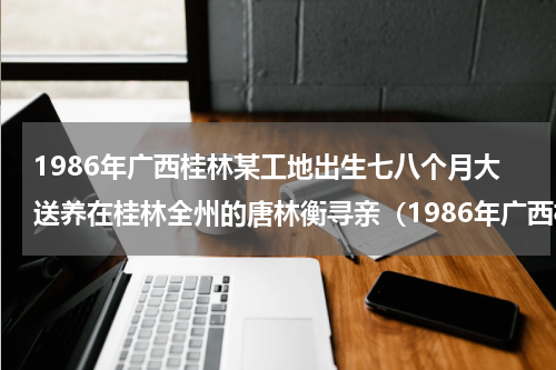 1986年广西桂林某工地出生七八个月大送养在桂林全州的唐林衡寻亲（1986年广西桂林某工地出生七八个月大送养在桂林全州的唐林衡寻亲）