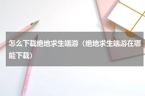 怎么下载绝地求生端游（绝地求生端游在哪能下载）