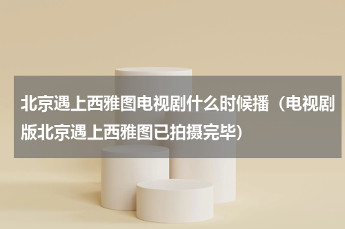 北京遇上西雅图电视剧什么时候播（电视剧版北京遇上西雅图已拍摄完毕）