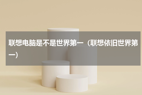 联想电脑是不是世界第一（联想依旧世界第一）
