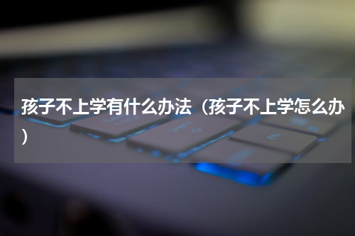 孩子不上学有什么办法（孩子不上学怎么办）
