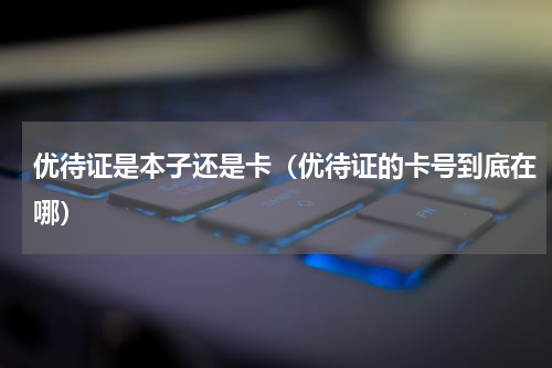 优待证是本子还是卡（优待证的卡号到底在哪）