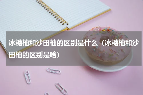 冰糖柚和沙田柚的区别是什么（冰糖柚和沙田柚的区别是啥）