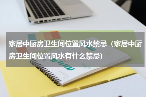 家居中厨房卫生间位置风水禁忌（家居中厨房卫生间位置风水有什么禁忌）