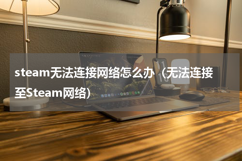 steam无法连接网络怎么办（无法连接至Steam网络）