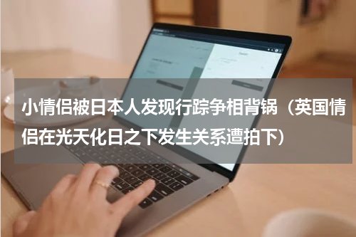 小情侣被日本人发现行踪争相背锅（英国情侣在光天化日之下发生关系遭拍下）