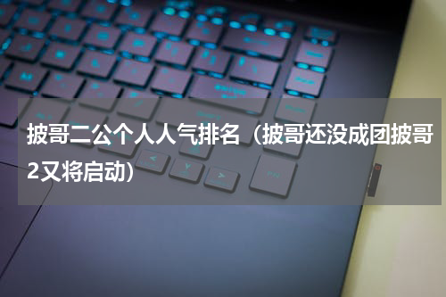 披哥二公个人人气排名（披哥还没成团披哥2又将启动）