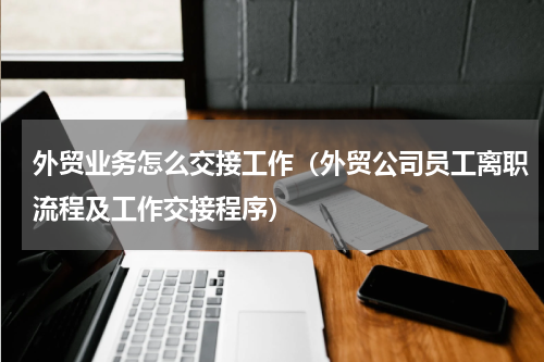 外贸业务怎么交接工作（外贸公司员工离职流程及工作交接程序）