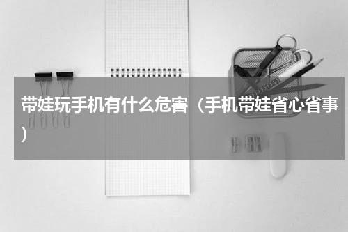 带娃玩手机有什么危害（手机带娃省心省事）