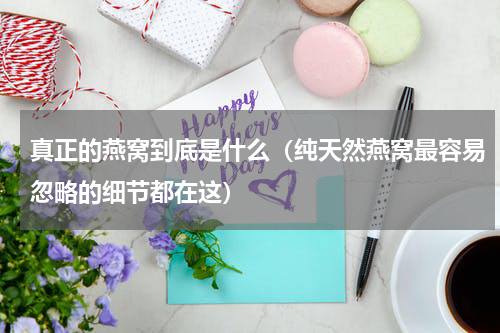 真正的燕窝到底是什么（纯天然燕窝最容易忽略的细节都在这）