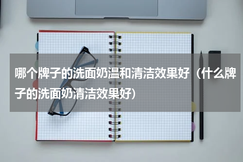 哪个牌子的洗面奶温和清洁效果好（什么牌子的洗面奶清洁效果好）