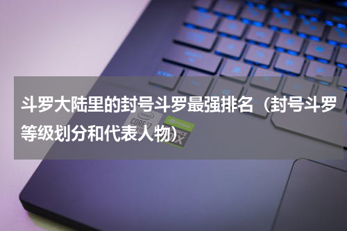 斗罗大陆里的封号斗罗最强排名（封号斗罗等级划分和代表人物）