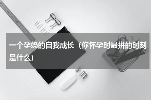 一个孕妈的自我成长（你怀孕时最拼的时刻是什么）