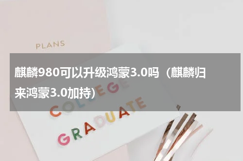 麒麟980可以升级鸿蒙3.0吗（麒麟归来鸿蒙3.0加持）