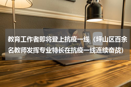 教育工作者即将登上抗疫一线（坪山区百余名教师发挥专业特长在抗疫一线连续奋战）