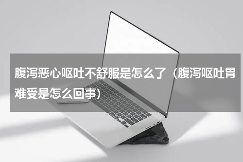 腹泻恶心呕吐不舒服是怎么了（腹泻呕吐胃难受是怎么回事）