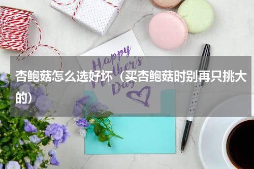 杏鲍菇怎么选好坏（买杏鲍菇时别再只挑大的）