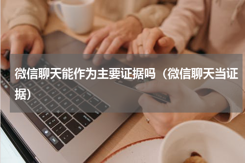 微信聊天能作为主要证据吗（微信聊天当证据）