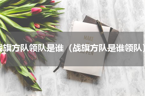 战旗方队领队是谁（战旗方队是谁领队）