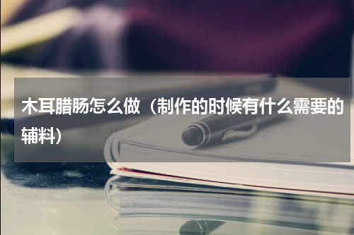 木耳腊肠怎么做（制作的时候有什么需要的辅料）