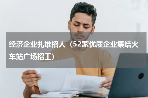 经济企业扎堆招人（52家优质企业集结火车站广场招工）