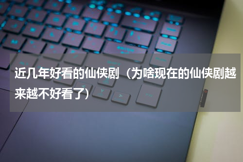 近几年好看的仙侠剧（为啥现在的仙侠剧越来越不好看了）