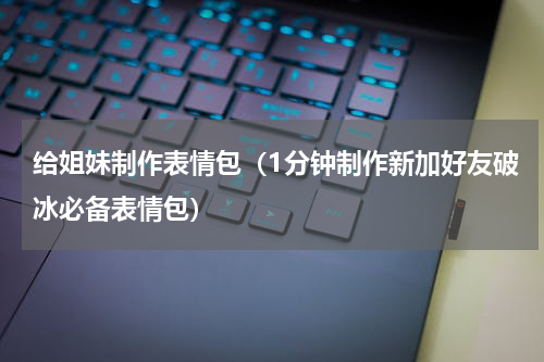 给姐妹制作表情包（1分钟制作新加好友破冰必备表情包）