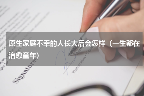 原生家庭不幸的人长大后会怎样（一生都在治愈童年）