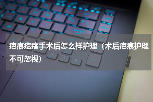 疤痕疙瘩手术后怎么样护理（术后疤痕护理不可忽视）