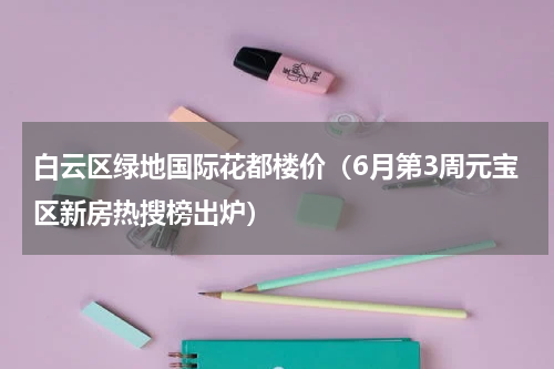 白云区绿地国际花都楼价（6月第3周元宝区新房热搜榜出炉）