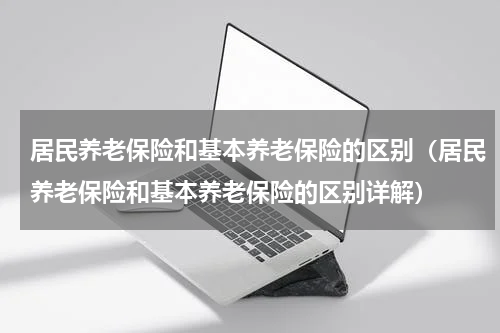 居民养老保险和基本养老保险的区别（居民养老保险和基本养老保险的区别详解）