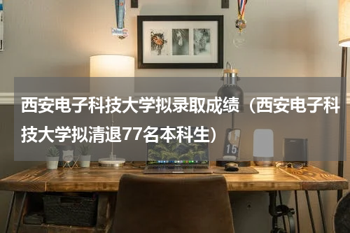 西安电子科技大学拟录取成绩（西安电子科技大学拟清退77名本科生）