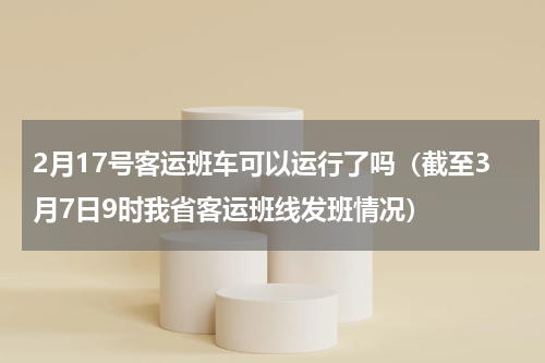 2月17号客运班车可以运行了吗（截至3月7日9时我省客运班线发班情况）