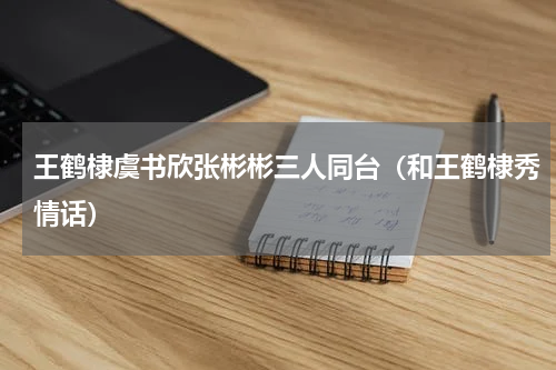 王鹤棣虞书欣张彬彬三人同台（和王鹤棣秀情话）