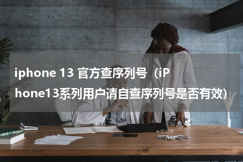 iphone 13 官方查序列号（iPhone13系列用户请自查序列号是否有效）