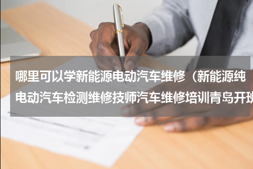 哪里可以学新能源电动汽车维修（新能源纯电动汽车检测维修技师汽车维修培训青岛开班计划）