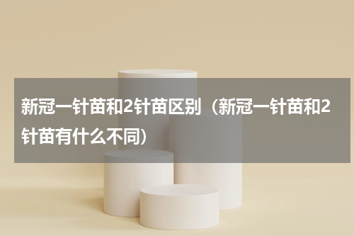 新冠一针苗和2针苗区别（新冠一针苗和2针苗有什么不同）
