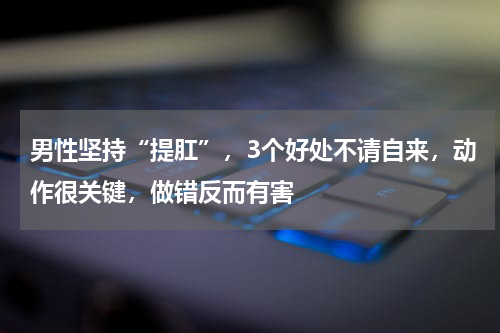 男性坚持“提肛”，3个好处不请自来，动作很关键，做错反而有害