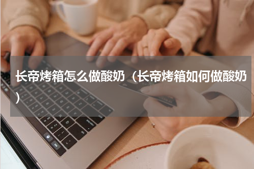 长帝烤箱怎么做酸奶（长帝烤箱如何做酸奶）