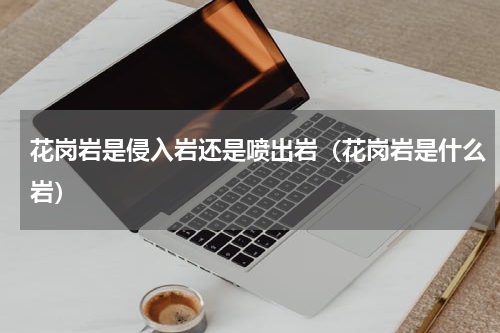 花岗岩是侵入岩还是喷出岩（花岗岩是什么岩）