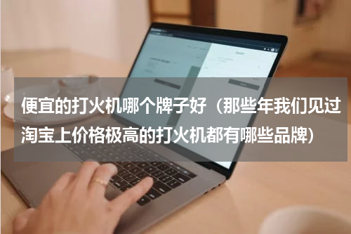 便宜的打火机哪个牌子好（那些年我们见过淘宝上价格极高的打火机都有哪些品牌）