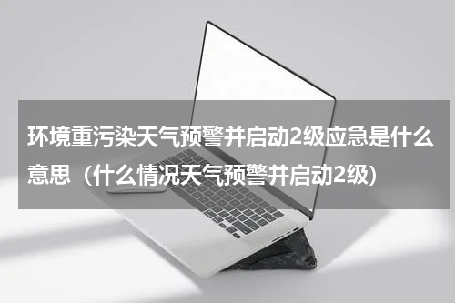 环境重污染天气预警并启动2级应急是什么意思（什么情况天气预警并启动2级）