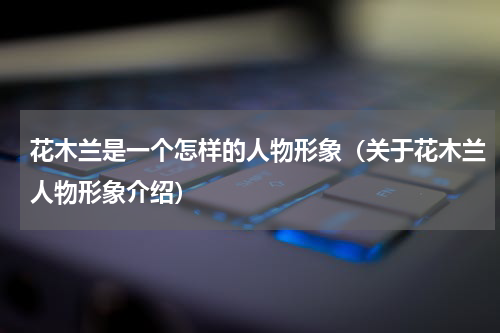 花木兰是一个怎样的人物形象（关于花木兰人物形象介绍）