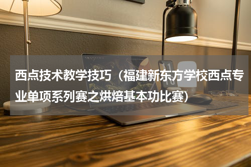 西点技术教学技巧（福建新东方学校西点专业单项系列赛之烘焙基本功比赛）