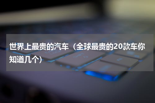 世界上最贵的汽车（全球最贵的20款车你知道几个）