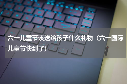 六一儿童节该送给孩子什么礼物（六一国际儿童节快到了）