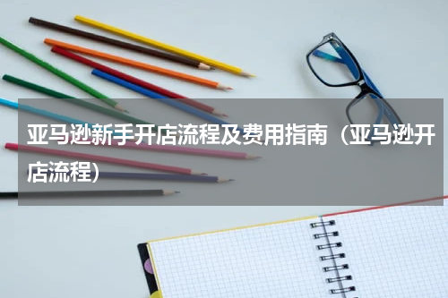 亚马逊新手开店流程及费用指南（亚马逊开店流程）