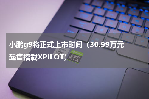 小鹏g9将正式上市时间（30.99万元起售搭载XPILOT）