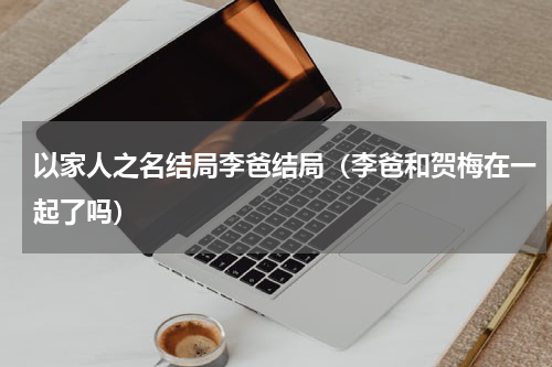 以家人之名结局李爸结局（李爸和贺梅在一起了吗）