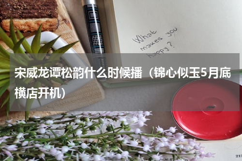 宋威龙谭松韵什么时候播（锦心似玉5月底横店开机）